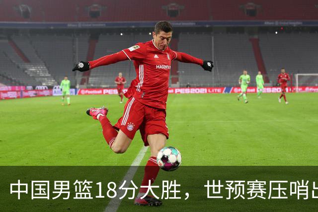 中国男篮18分大胜，世预赛压哨出线！剩一个悬念：日韩或联手做局